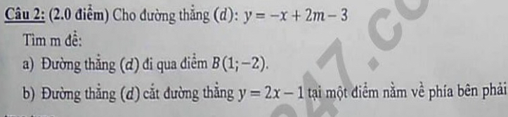 Cho đường thẳng (d): y=-x+2m-3
Tìm m đề: 
a) Đường thẳng (ơ) đi qua điễm B(1;-2). 
b) Đường thẳng (d) cắt đường thẳng y=2x-1 tại một điểm nằm về phía bên phải