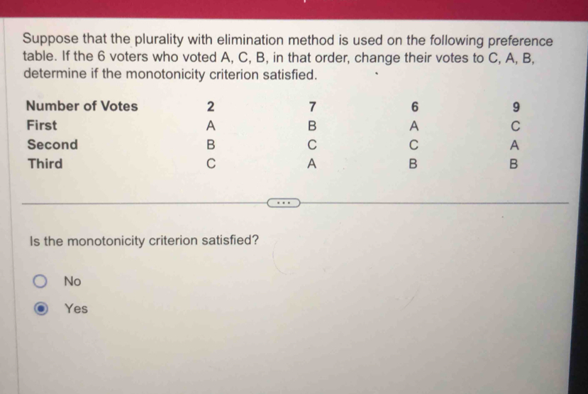 Suppose that the plurality with elimination method is used on the following preference
table. If the 6 voters who voted A, C, B, in that order, change their votes to C, A, B,
determine if the monotonicity criterion satisfied.
Number of Votes 2 7 6 9
First A B A C
Second B C C A
Third C A B B
Is the monotonicity criterion satisfied?
No
Yes