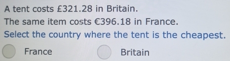 A tent costs £321.28 in Britain.
The same item costs €396.18 in France.
Select the country where the tent is the cheapest.
France Britain