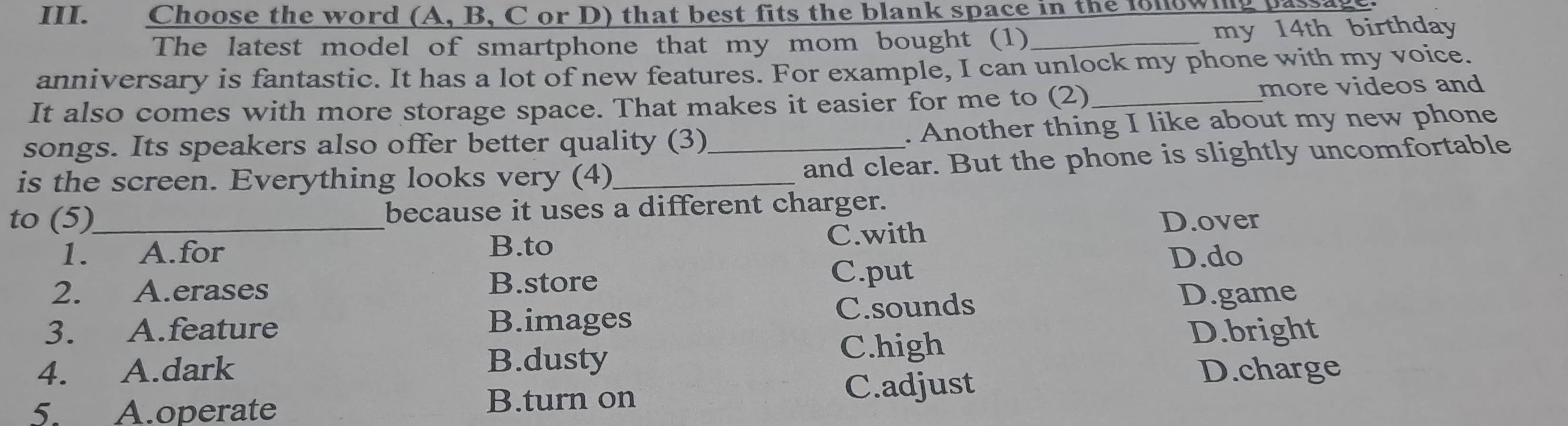 Choose the word (A, B, C or D) that best fits the blank space in the fonowing pas
The latest model of smartphone that my mom bought (1) _my 14th birthday
anniversary is fantastic. It has a lot of new features. For example, I can unlock my phone with my voice.
It also comes with more storage space. That makes it easier for me to (2)_ more videos and
songs. Its speakers also offer better quality (3) . Another thing I like about my new phone
is the screen. Everything looks very (4)_ _and clear. But the phone is slightly uncomfortable
to (5)_ because it uses a different charger.
1. A.for B.to C.with
D.over
2. A.erases C.put
D.do
B.store
3. A.feature C.sounds
D.game
B.images
D.bright
B.dusty
C.high
4. A.dark D.charge
5. A.operate B.turn on
C.adjust