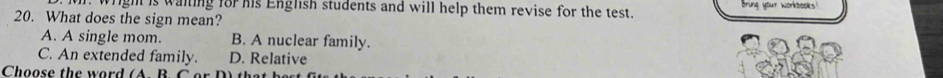 wright is waiting for his English students and will help them revise for the test. Bring your workbooks!
20. What does the sign mean?
A. A single mom. B. A nuclear family.
C. An extended family. D. Relative
Choose the word ( A. B. C