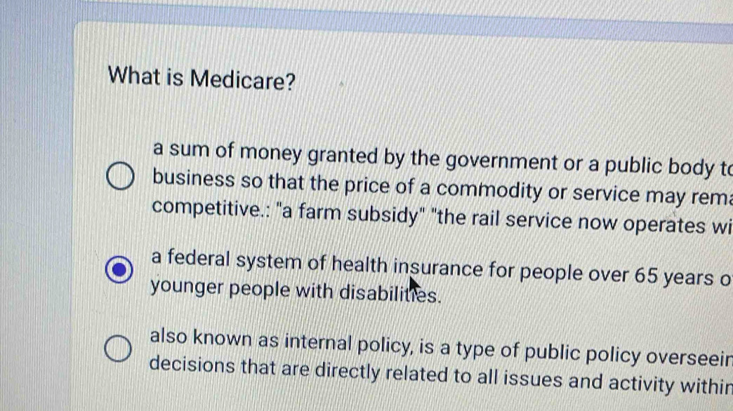 What is Medicare?
a sum of money granted by the government or a public body to
business so that the price of a commodity or service may rema
competitive.: "a farm subsidy" "the rail service now operates wi
a federal system of health insurance for people over 65 years o
younger people with disabilities.
also known as internal policy, is a type of public policy overseeir
decisions that are directly related to all issues and activity withir