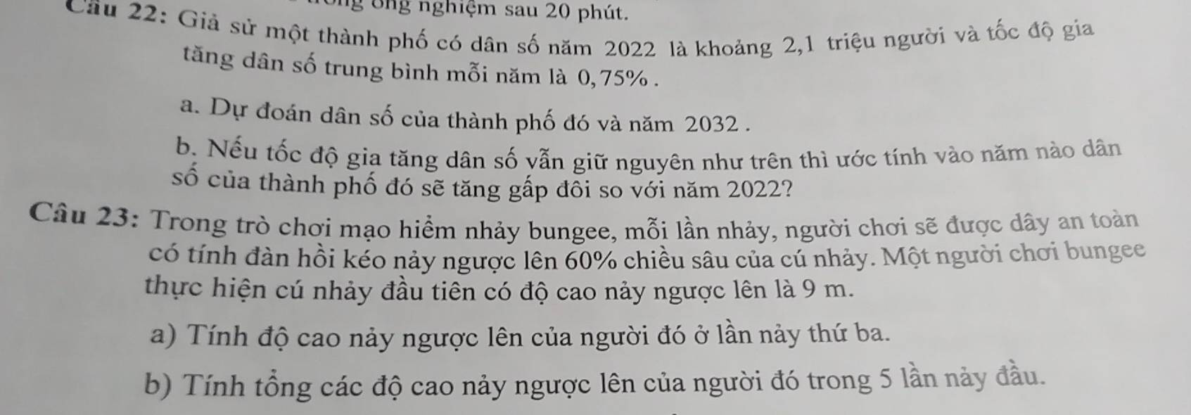 ông nghiệm sau 20 phút. 
Cầu 22: Giả sử một thành phố có dân số năm 2022 là khoảng 2, 1 triệu người và tốc độ gia 
tăng dân số trung bình mỗi năm là 0,75%. 
a. Dự đoán dân số của thành phố đó và năm 2032. 
b. Nếu tốc độ gia tăng dân số vẫn giữ nguyên như trên thì ước tính vào năm nào dân 
số của thành phố đó sẽ tăng gấp đôi so với năm 2022? 
Câu 23: Trong trò chơi mạo hiểm nhảy bungee, mỗi lần nhảy, người chơi sẽ được dây an toàn 
có tính đàn hồi kéo nảy ngược lên 60% chiều sâu của cú nhảy. Một người chơi bungee 
thực hiện cú nhảy đầu tiên có độ cao nảy ngược lên là 9 m. 
a) Tính độ cao nảy ngược lên của người đó ở lần nảy thứ ba. 
b) Tính tổng các độ cao nảy ngược lên của người đó trong 5 lần này đầu.