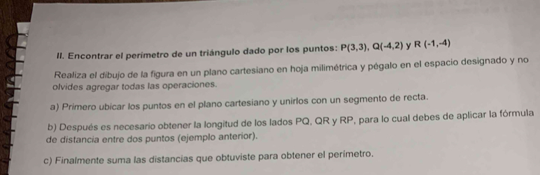 Encontrar el perímetro de un triángulo dado por los puntos: P(3,3), Q(-4,2) y R(-1,-4)
Realiza el dibujo de la figura en un plano cartesiano en hoja milimétrica y pégalo en el espacio designado y no 
olvides agregar todas las operaciones. 
a) Primero ubicar los puntos en el plano cartesiano y unirlos con un segmento de recta. 
b) Después es necesario obtener la longitud de los lados PQ, QR y RP, para lo cual debes de aplicar la fórmula 
de distancia entre dos puntos (ejemplo anterior). 
c) Finalmente suma las distancias que obtuviste para obtener el perímetro.