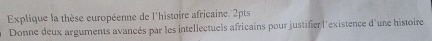 Explique la thèse européenne de l'histoire africaine. 2pts 
Donne deux arguments avancés par les intellectuels africains pour justifier l'existence d'une histoire