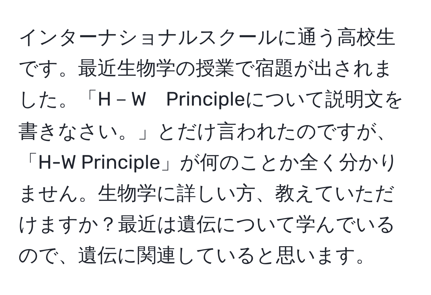 インターナショナルスクールに通う高校生です。最近生物学の授業で宿題が出されました。「H－W　Principleについて説明文を書きなさい。」とだけ言われたのですが、「H-W Principle」が何のことか全く分かりません。生物学に詳しい方、教えていただけますか？最近は遺伝について学んでいるので、遺伝に関連していると思います。