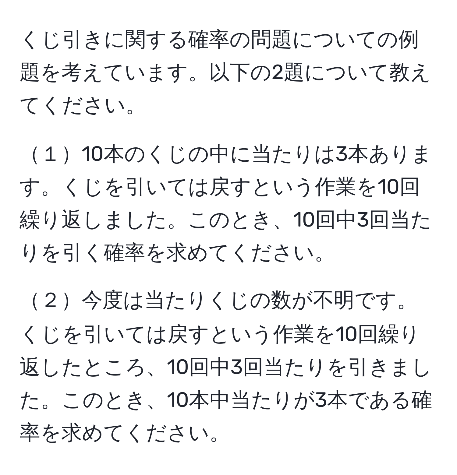 くじ引きに関する確率の問題についての例題を考えています。以下の2題について教えてください。

１10本のくじの中に当たりは3本あります。くじを引いては戻すという作業を10回繰り返しました。このとき、10回中3回当たりを引く確率を求めてください。

２今度は当たりくじの数が不明です。くじを引いては戻すという作業を10回繰り返したところ、10回中3回当たりを引きました。このとき、10本中当たりが3本である確率を求めてください。