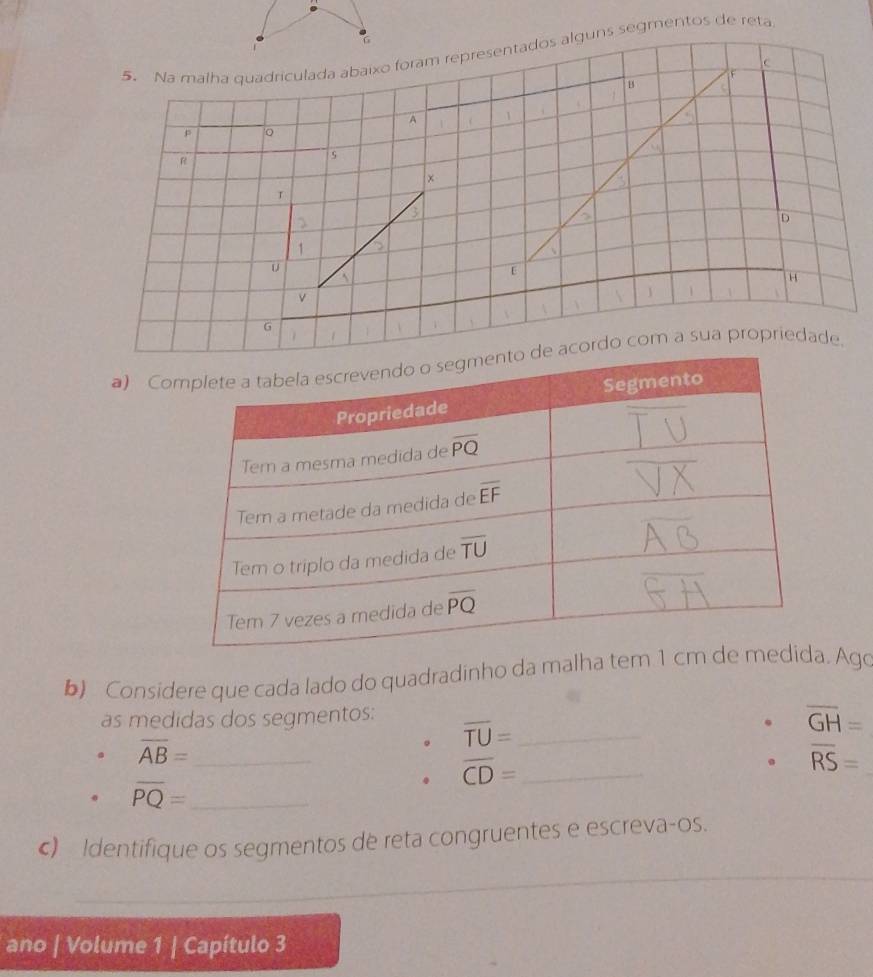 6
5. Na malha quadriculada abaixo foram representados alguns segmentos de reta
c
F
B
A
p
R
Is
×
T
D
1
u
E
H
v
G
a) Cordo com a sua propriedade.
b) Considere que cada lado do quadradinho da malha te. Ago
as medidas dos segmentos:
_ overline TU=. overline GH=
overline AB= _
. overline CD= _
overline RS=
overline PQ= _
c) Identifique os segmentos de reta congruentes e escreva-os.
_
_
ano | Volume 1 | Capítulo 3