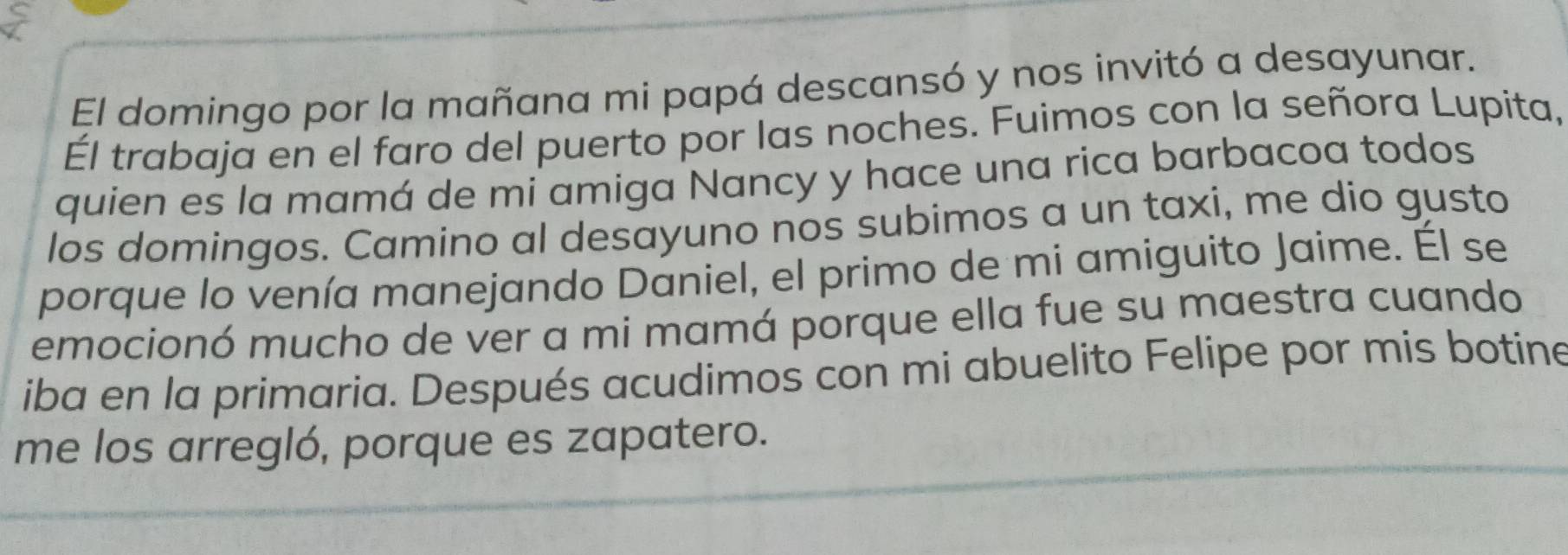 El domingo por la mañana mi papá descansó y nos invitó a desayunar. 
Él trabaja en el faro del puerto por las noches. Fuimos con la señora Lupita, 
quien es la mamá de mi amiga Nancy y hace una rica barbacoa todos 
los domingos. Camino al desayuno nos subimos a un taxi, me dio gusto 
porque lo venía manejando Daniel, el primo de mi amiguito Jaime. Él se 
emocionó mucho de ver a mi mamá porque ella fue su maestra cuando 
iba en la primaria. Después acudimos con mi abuelito Felipe por mis botine 
me los arregló, porque es zapatero.