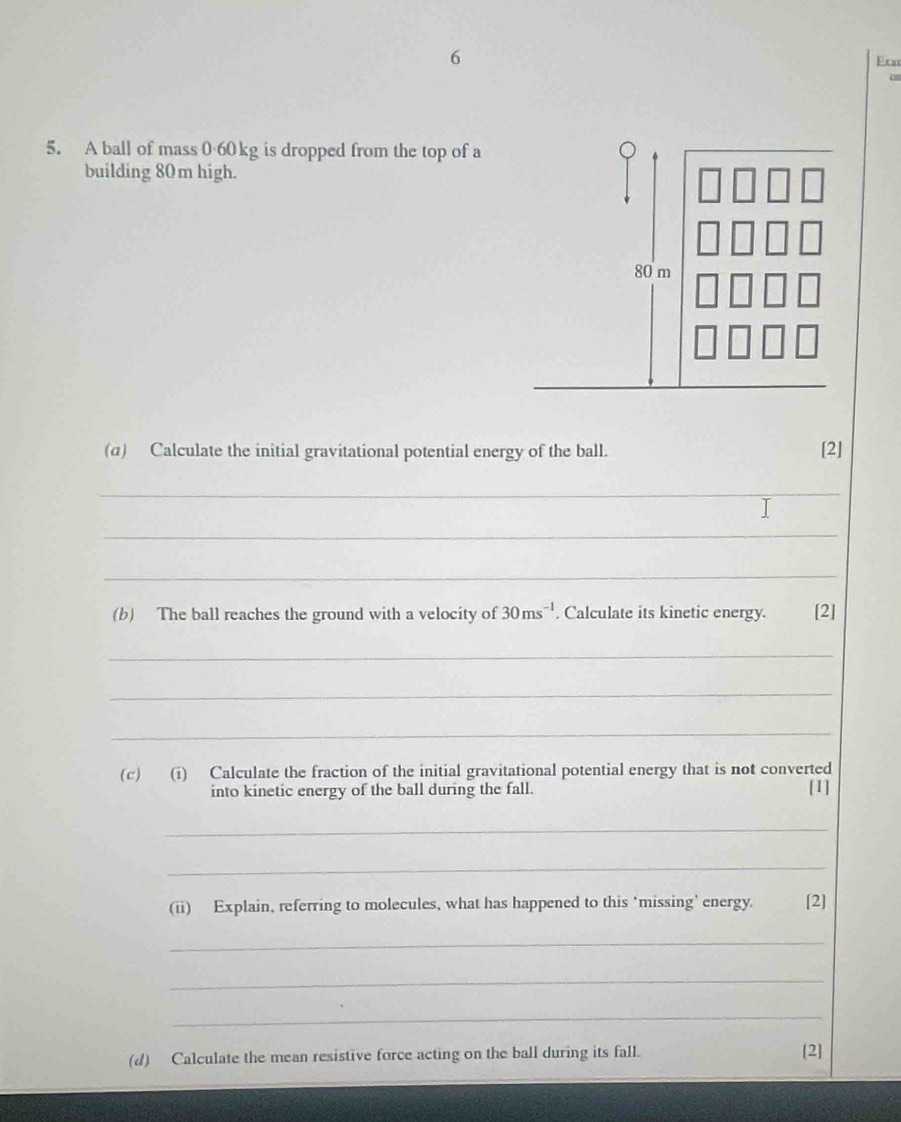 Frm 
5. A ball of mass 0 60 kg is dropped from the top of a 
building 80m high.
80 m
(α) Calculate the initial gravitational potential energy of the ball. 
[2] 
_ 
_ 
_ 
(b) The ball reaches the ground with a velocity of 30ms^(-1). Calculate its kinetic energy. [2] 
_ 
_ 
_ 
(c) (i) Calculate the fraction of the initial gravitational potential energy that is not converted 
into kinetic energy of the ball during the fall. [1] 
_ 
_ 
(ii) Explain, referring to molecules, what has happened to this ‘missing' energy. [2] 
_ 
_ 
_ 
(d) Calculate the mean resistive force acting on the ball during its fall. 
[2]