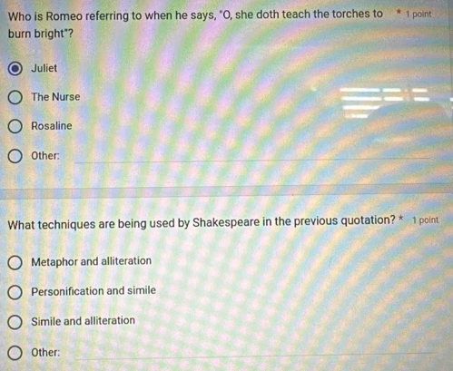 Who is Romeo referring to when he says, "O, she doth teach the torches to * 1 point
burn bright"?
Juliet
The Nurse
Rosaline
Other:
What techniques are being used by Shakespeare in the previous quotation? * 1 point
Metaphor and alliteration
Personification and simile
Simile and alliteration
Other: