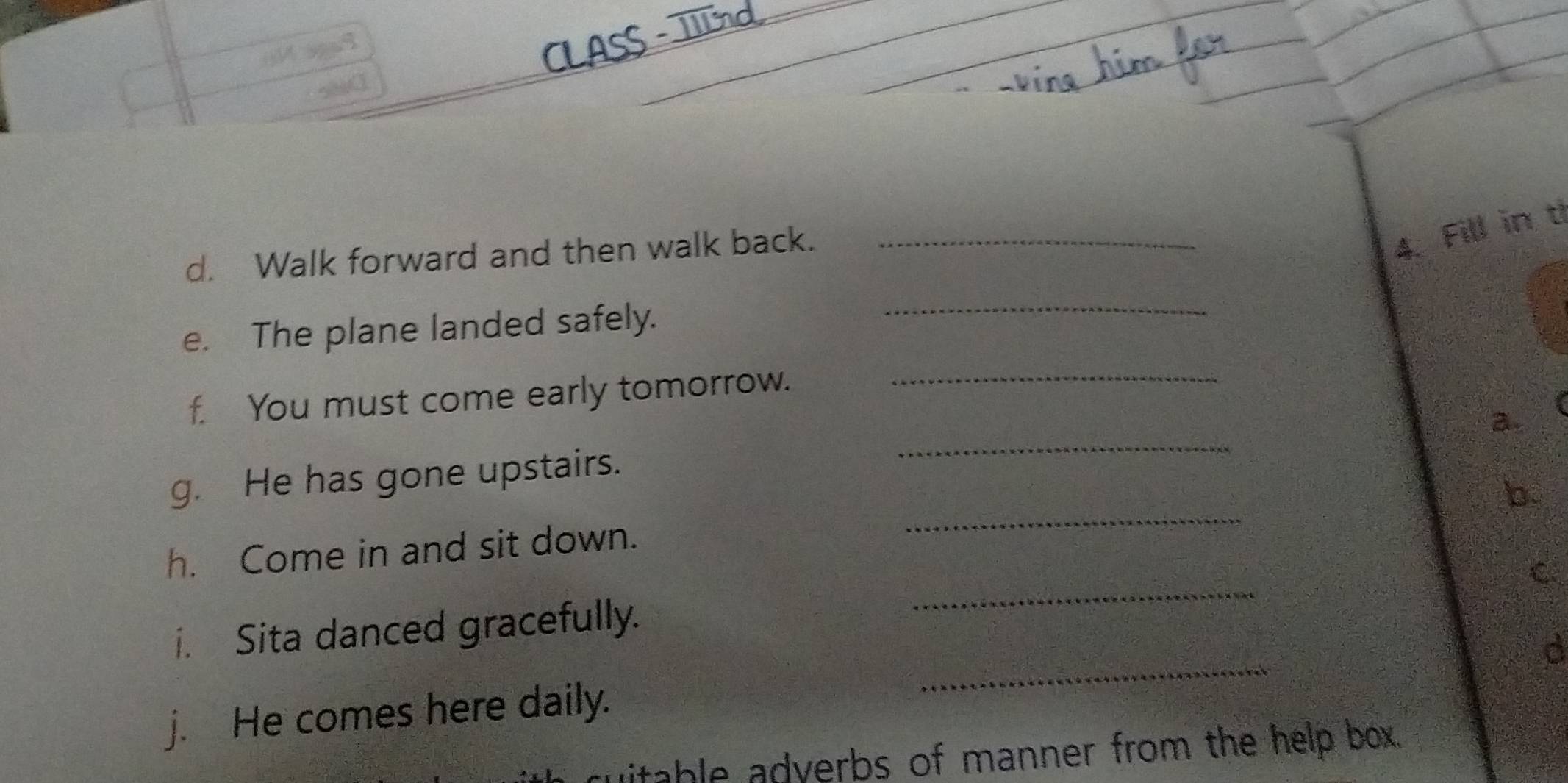 Walk forward and then walk back._ 
4. Fill in t 
e. The plane landed safely. 
_ 
f. You must come early tomorrow. 
_ 
_ 
a. 
_ 
g. He has gone upstairs. 
b. 
h. Come in and sit down. 
C 
_ 
i. Sita danced gracefully. 
_ 
j. He comes here daily. 
uitable adverbs of manner from the help box.