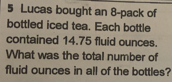 Lucas bought an 8 -pack of
bottled iced tea. Each bottle
contained 14.75 fluid ounces.
What was the total number of
fluid ounces in all of the bottles?