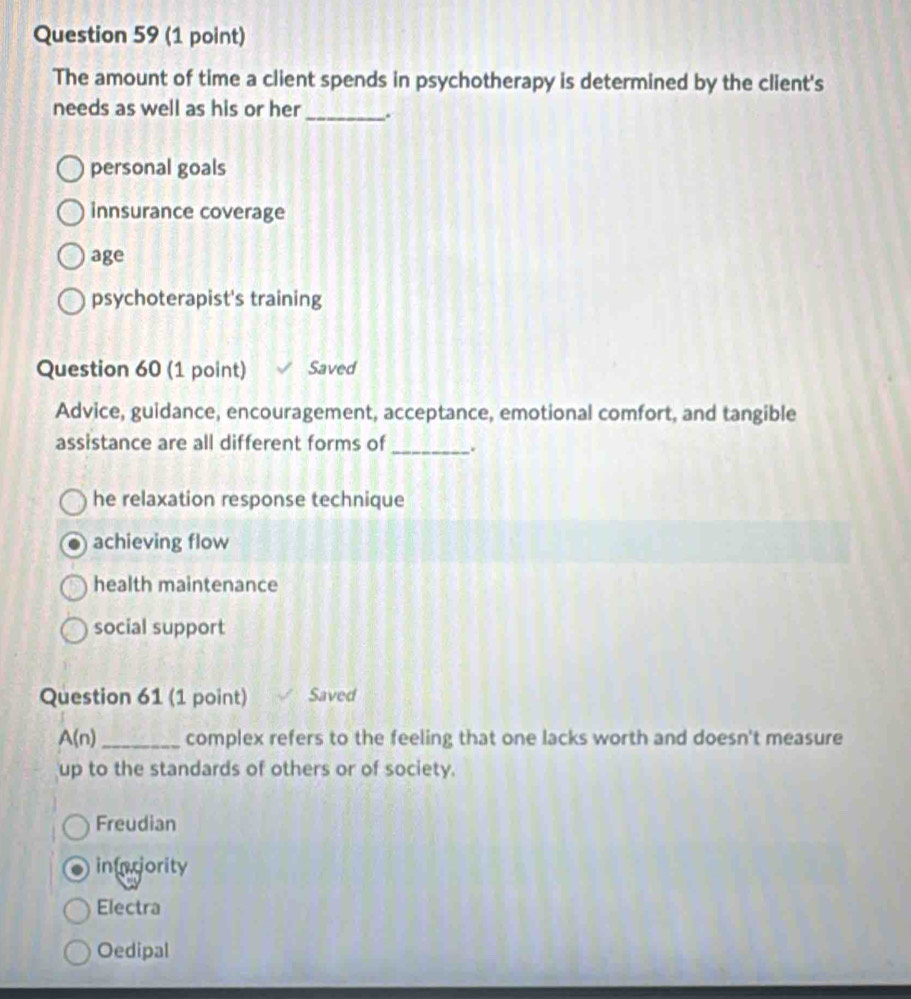 The amount of time a client spends in psychotherapy is determined by the client's
needs as well as his or her _.
personal goals
innsurance coverage
age
psychoterapist's training
Question 60 (1 point) Saved
Advice, guidance, encouragement, acceptance, emotional comfort, and tangible
assistance are all different forms of_ `
he relaxation response technique
achieving flow
health maintenance
social support
Question 61 (1 point) Saved
A(n) _complex refers to the feeling that one lacks worth and doesn't measure
up to the standards of others or of society.
Freudian
intciority
Electra
Oedipal
