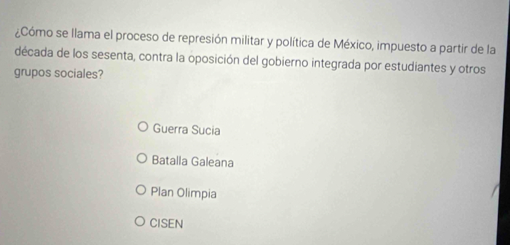 ¿Cómo se llama el proceso de represión militar y política de México, impuesto a partir de la
década de los sesenta, contra la oposición del gobierno integrada por estudiantes y otros
grupos sociales?
Guerra Sucia
Batalla Galeana
Plan Olimpia
CISEN