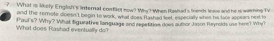 What is likely English's internal conflict now? Why? When Rashad's friends leave and he is watching TV 
and the remote doesn't begin to work, what does Rashad feel, especially when his face appears next to 
Paul's? Why? What figurative language and repetition does author Jason Reynolds use here? Why? 
What does Rashad eventually do?