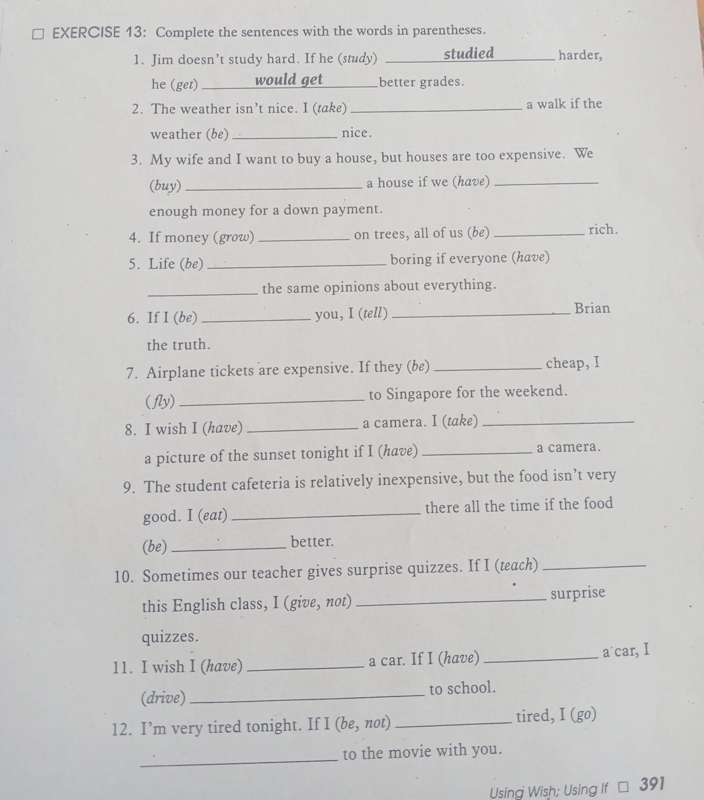 Complete the sentences with the words in parentheses. 
1. Jim doesn’t study hard. If he (study) _studied harder, 
he (get) _would get _better grades. 
2. The weather isn’t nice. I (take) _a walk if the 
weather (be) _nice. 
3. My wife and I want to buy a house, but houses are too expensive. We 
(buy) _a house if we (have)_ 
enough money for a down payment. 
4. If money (grow) _on trees, all of us (be)_ 
rich. 
5. Life (be) _boring if everyone (have) 
_the same opinions about everything. 
6. If I (be)_ you, I (tell) _Brian 
the truth. 
7. Airplane tickets are expensive. If they (be) _cheap, I 
(fly) _to Singapore for the weekend. 
8. I wish I (have) _a camera. I (take)_ 
a picture of the sunset tonight if I (have)_ 
a camera. 
9. The student cafeteria is relatively inexpensive, but the food isn’t very 
good. I (eat) _there all the time if the food 
(be) _better. 
10. Sometimes our teacher gives surprise quizzes. If I (teach)_ 
this English class, I (give, not)_ 
surprise 
quizzes. 
11. I wish I (have) _a car. If I (have) _a˙car, I 
(drive) _to school. 
12. I’m very tired tonight. If I (be, not) _tired, I (go) 
_ 
to the movie with you. 
Using Wish; Using If * 391