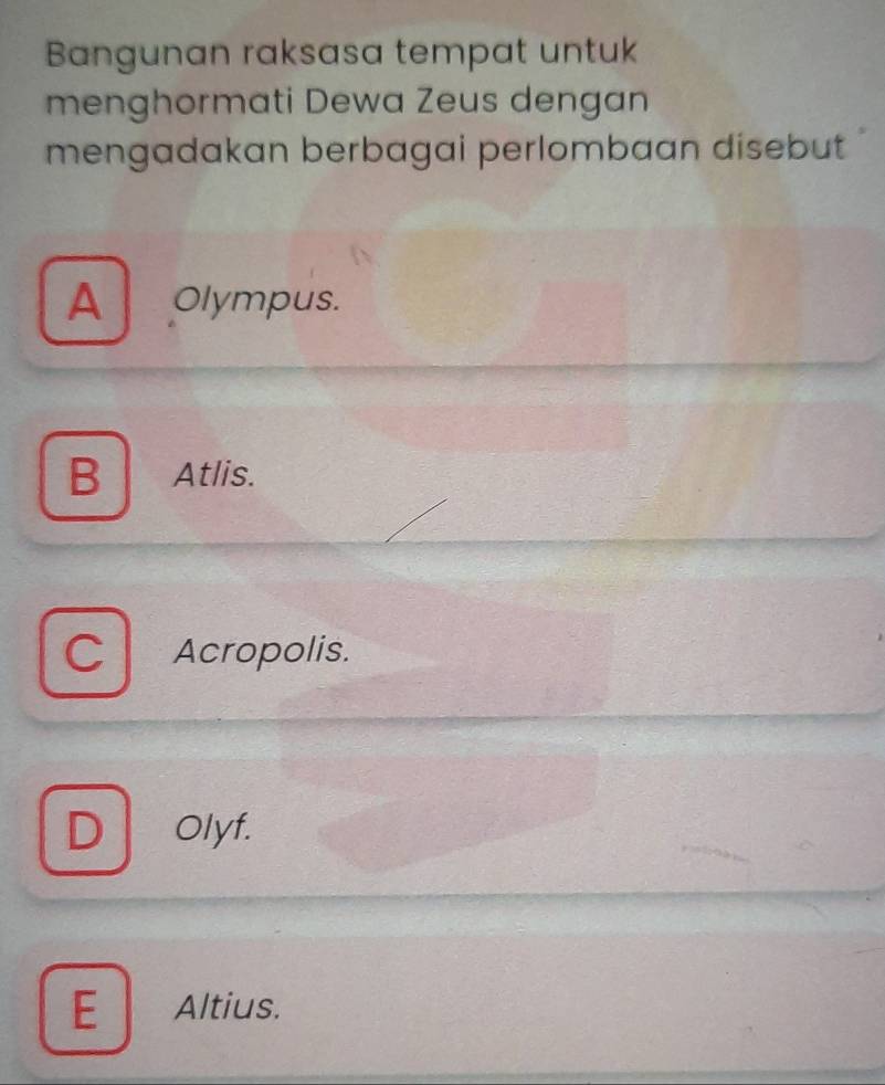 Bangunan raksasa tempat untuk
menghormati Dewa Zeus dengan
mengadakan berbagai perlombaan disebut
A Olympus.
B Atlis.
Cl Acropolis.
D Olyf.
E Altius.