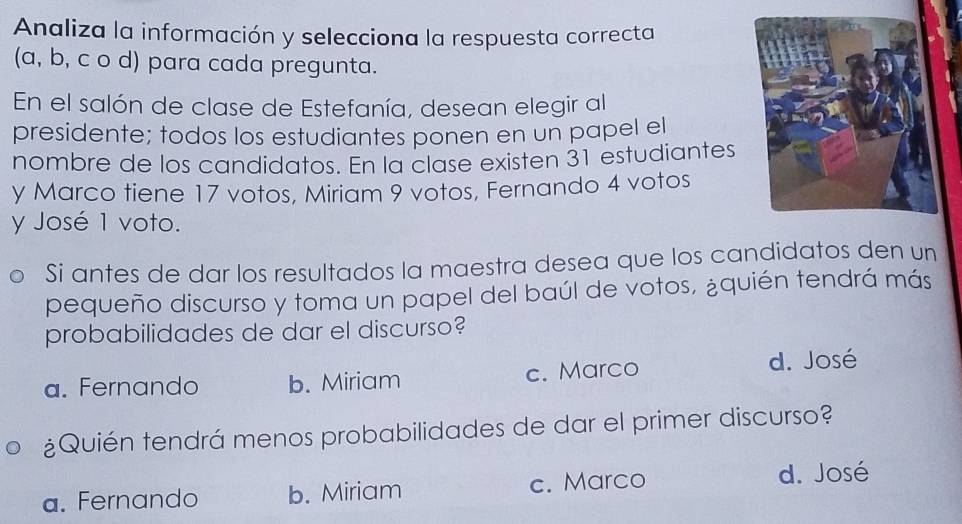 Analiza la información y selecciona la respuesta correcta
(a, b, c o d) para cada pregunta.
En el salón de clase de Estefanía, desean elegir al
presidente; todos los estudiantes ponen en un papel el
nombre de los candidatos. En la clase existen 31 estudiantes
y Marco tiene 17 votos, Miriam 9 votos, Fernando 4 votos
y José 1 voto.
Si antes de dar los resultados la maestra desea que los candidatos den un
pequeño discurso y toma un papel del baúl de votos, ¿quién tendrá más
probabilidades de dar el discurso?
a. Fernando b. Miriam c. Marco
d. José
¿Quién tendrá menos probabilidades de dar el primer discurso?
a. Fernando b. Miriam c. Marco d. José