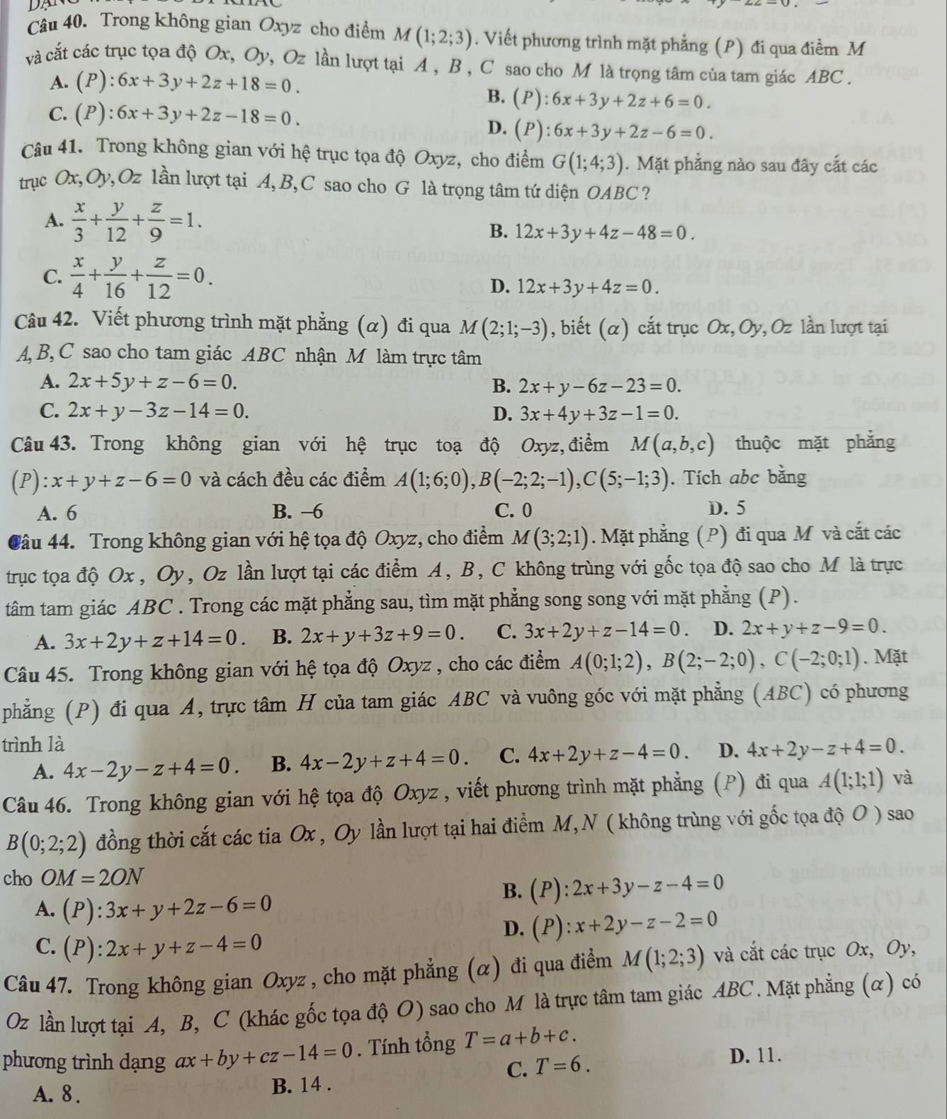 Trong không gian Oxyz cho điểm M(1;2;3). Viết phương trình mặt phẳng (P) đi qua điểm M
và cắt các trục tọa độ Ox, Oy, Oz lần lượt tại A , B , C sao cho M là trọng tâm của tam giác ABC .
A. (P):6x+3y+2z+18=0.
B. (P): 6x+3y+2z+6=0.
C. (P):6x+3y+2z-18=0.
D. (P):6x+3y+2z-6=0.
Câu 41. Trong không gian với hệ trục tọa độ Oxyz, cho điểm G(1;4;3). Mặt phẳng nào sau đây cắt các
trục Ox,Oy,Oz lần lượt tại A,B,C sao cho G là trọng tâm tứ diện OABC ?
A.  x/3 + y/12 + z/9 =1.
B. 12x+3y+4z-48=0.
C.  x/4 + y/16 + z/12 =0.
D. 12x+3y+4z=0.
Câu 42. Viết phương trình mặt phẳng (α) đi qua M(2;1;-3) , biết (α) cắt trục Ox, Oy, Oz lần lượt tại
A,B, C sao cho tam giác ABC nhận M làm trực tâm
A. 2x+5y+z-6=0. B. 2x+y-6z-23=0.
C. 2x+y-3z-14=0. D. 3x+4y+3z-1=0.
Câu 43. Trong không gian với hệ trục toạ độ Oxyz, điểm M(a,b,c) thuộc mặt phăng
(P) :x+y+z-6=0 và cách đều các điểm A(1;6;0),B(-2;2;-1),C(5;-1;3). Tích abc bằng
A. 6 B. −6 C. 0 D. 5
Câu 44. Trong không gian với hệ tọa độ Oxyz, cho điểm M(3;2;1). Mặt phẳng (P) đi qua M và cắt các
trục tọa độ Ox, Oy, Oz lần lượt tại các điểm A, B, C không trùng với gốc tọa độ sao cho M là trực
tâm tam giác ABC . Trong các mặt phẳng sau, tìm mặt phẳng song song với mặt phẳng (P).
A. 3x+2y+z+14=0. B. 2x+y+3z+9=0. C. 3x+2y+z-14=0 D. 2x+y+z-9=0.
Câu 45. Trong không gian với hệ tọa độ Oxyz , cho các điểm A(0;1;2),B(2;-2;0),C(-2;0;1). Mặt
phẳng (P) đi qua A, trực tâm H của tam giác ABC và vuông góc với mặt phẳng (ABC) có phương
trình là
A. 4x-2y-z+4=0. B. 4x-2y+z+4=0. C. 4x+2y+z-4=0. D. 4x+2y-z+4=0.
Câu 46. Trong không gian với hệ tọa độ Oxyz , viết phương trình mặt phẳng (P) đi qua A(1;1;1) và
B(0;2;2) đồng thời cắt các tia Ox , Oy lần lượt tại hai điểm M, N ( không trùng với gốc tọa độ O ) sao
cho OM=2ON
B. (P):2x+3y-z-4=0
A. (P):3x+y+2z-6=0
D. (P):x+2y-z-2=0
C. (P):2x+y+z-4=0
Câu 47. Trong không gian Oxyz , cho mặt phẳng (α) đi qua điểm M(1;2;3) và cắt các trục Ox, Oy,
Oz lần lượt tại A, B, C (khác gốc tọa độ O) sao cho M là trực tâm tam giác ABC. Mặt phẳng (α) có
phương trình dạng ax+by+cz-14=0. Tính tổng T=a+b+c.
C. T=6.
D. 11.
A. 8 . B. 14 .