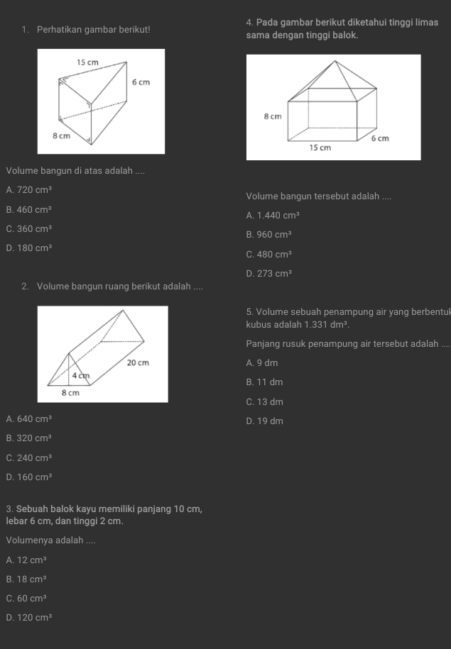 Pada gambar berikut diketahui tinggi limas
1. Perhatikan gambar berikut! sama dengan tinggi balok.

Volume bangun di atas adalah ....
A. 720cm^3 Volume bangun tersebut adalah ....
B. 460cm^3
A. 1.440cm^3
C. 360cm^3
B. 960cm^3
D. 180cm^3 C. 480cm^3
D. 273cm^3
2. Volume bangun ruang berikut adalah ....
5. Volume sebuah penampung air yang berbentul
kubus adalah 1.331dm^3. 
Panjang rusuk penampung air tersebut adalah ....
A. 9 dm
B. 11 dm
C. 13 dm
A. 640cm^3 D. 19 dm
B. 320cm^3
C. 240cm^3
D. 160cm^3
3. Sebuah balok kayu memiliki panjang 10 cm,
lebar 6 cm, dan tinggi 2 cm.
Volumenya adalah ....
A. 12cm^3
B. 18cm^3
C. 60cm^3
D. 120cm^3