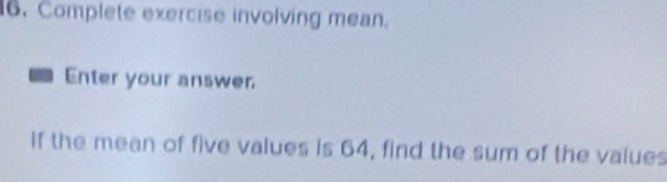 Complete exercise involving mean. 
Enter your answer 
If the mean of five values is 64, find the sum of the values