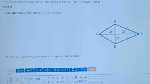 This question has two parts: First, answer Part A. Then, answer Part B 
Part A 
REASONING Quadrilateral HRSE is a kite 
a. Find RH. Enter your answer in simplest radical form.
sqrt(□ ) E∞ a n a DB (0)ⅱ sumlimits U Llim . 
4
 □ /□   sqrt(□ ) 0^0 (1) [0] / 2 ø — Fim 
x + E C 15