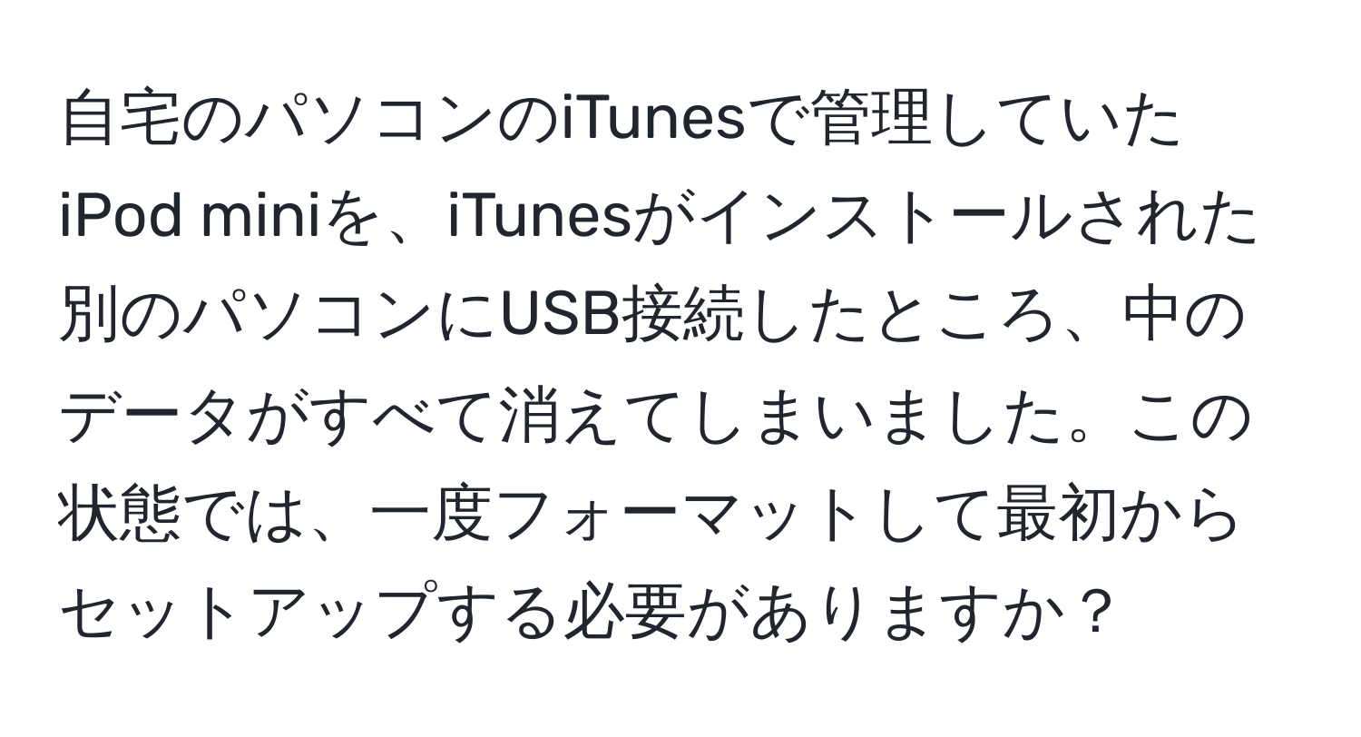 自宅のパソコンのiTunesで管理していたiPod miniを、iTunesがインストールされた別のパソコンにUSB接続したところ、中のデータがすべて消えてしまいました。この状態では、一度フォーマットして最初からセットアップする必要がありますか？