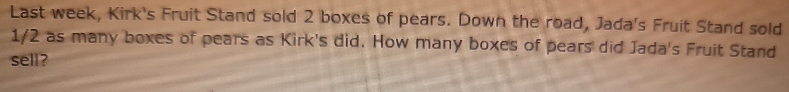 Last week, Kirk's Fruit Stand sold 2 boxes of pears. Down the road, Jada's Fruit Stand sold
1/2 as many boxes of pears as Kirk's did. How many boxes of pears did Jada's Fruit Stand 
sell?