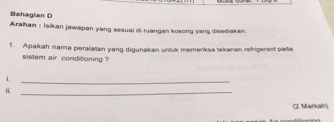 Muka 
Bahagian D 
Arahan : Isikan jawapan yang sesuai di ruangan kosong yang disediakan. 
1. Apakah nama peralatan yang digunakan untuk memeriksa tekanan refrigerant pada 
sistem air conditioning ? 
i. 
_ 
ii._ 
(2 Markah)