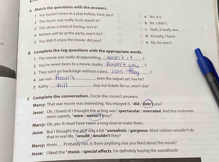A Match the questions with the answers.
1 You haven't been in a play before, have you? a Yes, it is.
2 The music was really loud, wasn’t it? b No, I didn't.
3 This show is kind of boring, isn't it? c Yeah, it really was.
4 Matteo will be at the party, won't he? d Actually, I have.
io 5 You didn't enjoy the movie, did you? e No, he won't.
B Complete the tag questions with the appropriate words.
1 The movie was really disappointing,_
?
2 You've never been to a movie studio,_
?
3 They can’t go backstage without a pass,_
?
4 Jae-sun _seen the sequel yet, has he?
5 Kathy_
buy our tickets for us, won’t she?
C Complete the conversation. Circle the correct answers.
Marcy: That war movie was interesting. You enjoyed it,' did / didn's you?
Jesse: Oh, I loved it! I thought the acting wa 5^2 spectacular / overrated. And the costumes
were superb, were / weren't they?
Marcy: Oh, yes. It must have taken a long time to make them.
Jesse: But I thought the plot was a bit ⁴unrealistic / gorgeous. Most soldiers wouldn't do
that in real life, would / wouldn't they?
Marcy: Hmm ... Probably not. Is there anything else you liked about the movie?
Jesse: I liked the ⁶ music / special effects. I'm definitely buying the soundtrack!
