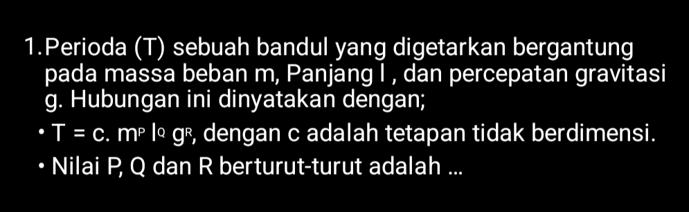 Perioda (T) sebuah bandul yang digetarkan bergantung 
pada massa beban m, Panjang I , dan percepatan gravitasi
g. Hubungan ini dinyatakan dengan;
T=c mP log^Qg^R , dengan c adalah tetapan tidak berdimensi. 
Nilai P, Q dan R berturut-turut adalah ...