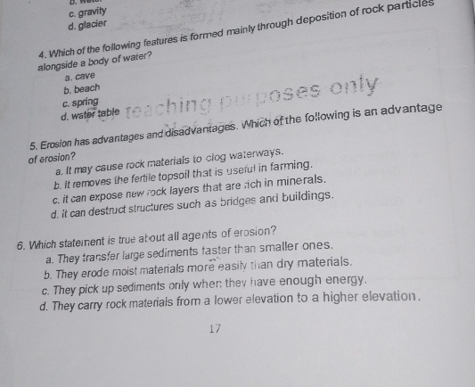 c. gravity
d. glacier
4. Which of the following features is formed mainly through deposition of rock particles
alongside a body of water?
a. cave
b. beach
c. spring
d. water table
5. Erosion has advantages and disadvantages. Which of the following is an advantage
of erosion?
a. It may cause rock materials to clog waterways.
b. It removes the fertile topsoil that is useful in farming.
c. it can expose new rock layers that are rich in minerals.
d, it can destruct structures such as bridges and buildings.
6. Which statement is true about all agents of erosion?
a. They transfer large sediments faster than smaller ones.
b. They erode moist materials more easily than dry materials.
c. They pick up sediments only when they have enough energy.
d. They carry rock materials from a lower elevation to a higher elevation.
17