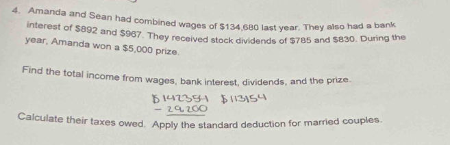 Amanda and Sean had combined wages of $134,680 last year. They also had a bank 
interest of $892 and $967. They received stock dividends of $785 and $830. During the
year, Amanda won a $5,000 prize. 
Find the total income from wages, bank interest, dividends, and the prize. 
Calculate their taxes owed. Apply the standard deduction for married couples