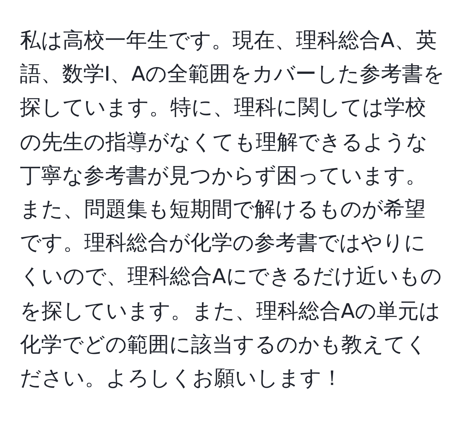 私は高校一年生です。現在、理科総合A、英語、数学I、Aの全範囲をカバーした参考書を探しています。特に、理科に関しては学校の先生の指導がなくても理解できるような丁寧な参考書が見つからず困っています。また、問題集も短期間で解けるものが希望です。理科総合が化学の参考書ではやりにくいので、理科総合Aにできるだけ近いものを探しています。また、理科総合Aの単元は化学でどの範囲に該当するのかも教えてください。よろしくお願いします！