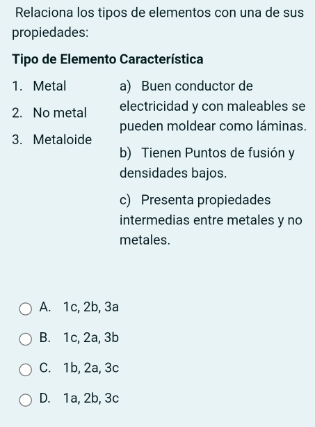 Relaciona los tipos de elementos con una de sus
propiedades:
Tipo de Elemento Característica
1. Metal a) Buen conductor de
2. No metal electricidad y con maleables se
pueden moldear como láminas.
3. Metaloide
b) Tienen Puntos de fusión y
densidades bajos.
c) Presenta propiedades
intermedias entre metales y no
metales.
A. 1c, 2b, 3a
B. 1c, 2a, 3b
C. 1b, 2a, 3c
D. 1a, 2b, 3c