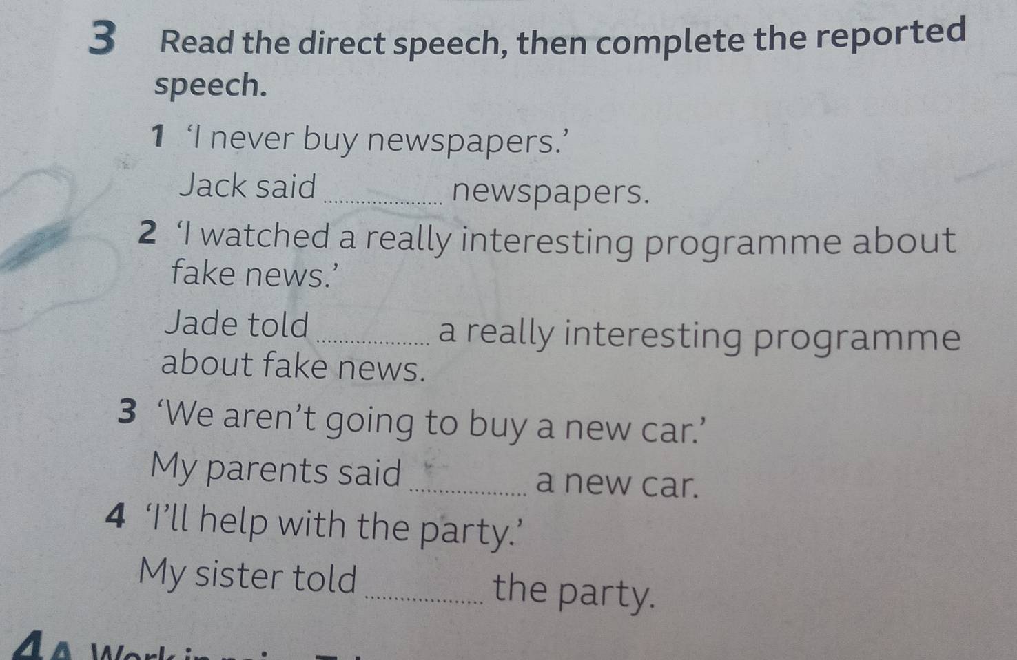 Read the direct speech, then complete the reported 
speech. 
1 ‘I never buy newspapers.’ 
Jack said 
_newspapers. 
2 ‘I watched a really interesting programme about 
fake news.’ 
Jade told _a really interesting programme 
about fake news. 
3 ‘We aren’t going to buy a new car.’ 
My parents said _a new car. 
4 ‘I’ll help with the party.’ 
My sister told _the party.