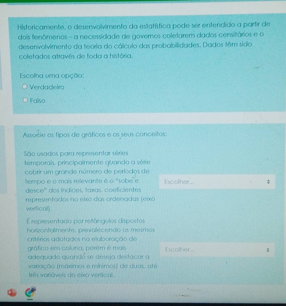 Historicamente, o desenvolvimento da estatística pode ser entendido a partir de
dois fenômenos - a necessidade de governos coletarem dados censitários e o
desenvolvimento da teoria do cálculo das probabilidades. Dados têm sido
coletados através de toda a história.
Escolha uma opção:
Verdadeiro
Falso
Associe os tipos de gráficos e os seus conceitos:
São usados para representar séries
temporaís, principalmente guando a série
cobrir um grande número de períodos de
tempo e o mais relevante é o ''sobe'e Escolher...
desce'' dos índices, taxas, coeficientes
representados no eixo das ordenadas (eixo
vertical).
É representado por retângulos dispostos
horizontalmente, prevalecendo os mesmos
critérios adotados na elaboração de
gráfico em coluna, porém é mais Escolher...
adequado quandó se deseja destacar a
variação (máximos e mínimos) de duas, até
três variáveis do eixo vertical.