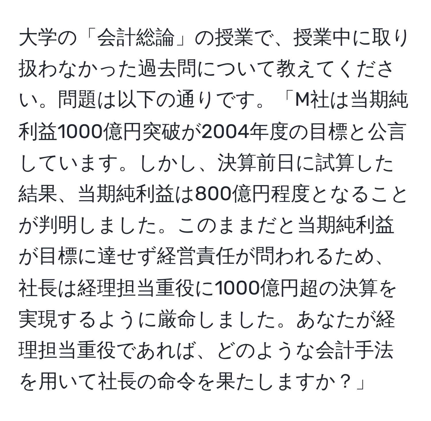 大学の「会計総論」の授業で、授業中に取り扱わなかった過去問について教えてください。問題は以下の通りです。「M社は当期純利益1000億円突破が2004年度の目標と公言しています。しかし、決算前日に試算した結果、当期純利益は800億円程度となることが判明しました。このままだと当期純利益が目標に達せず経営責任が問われるため、社長は経理担当重役に1000億円超の決算を実現するように厳命しました。あなたが経理担当重役であれば、どのような会計手法を用いて社長の命令を果たしますか？」