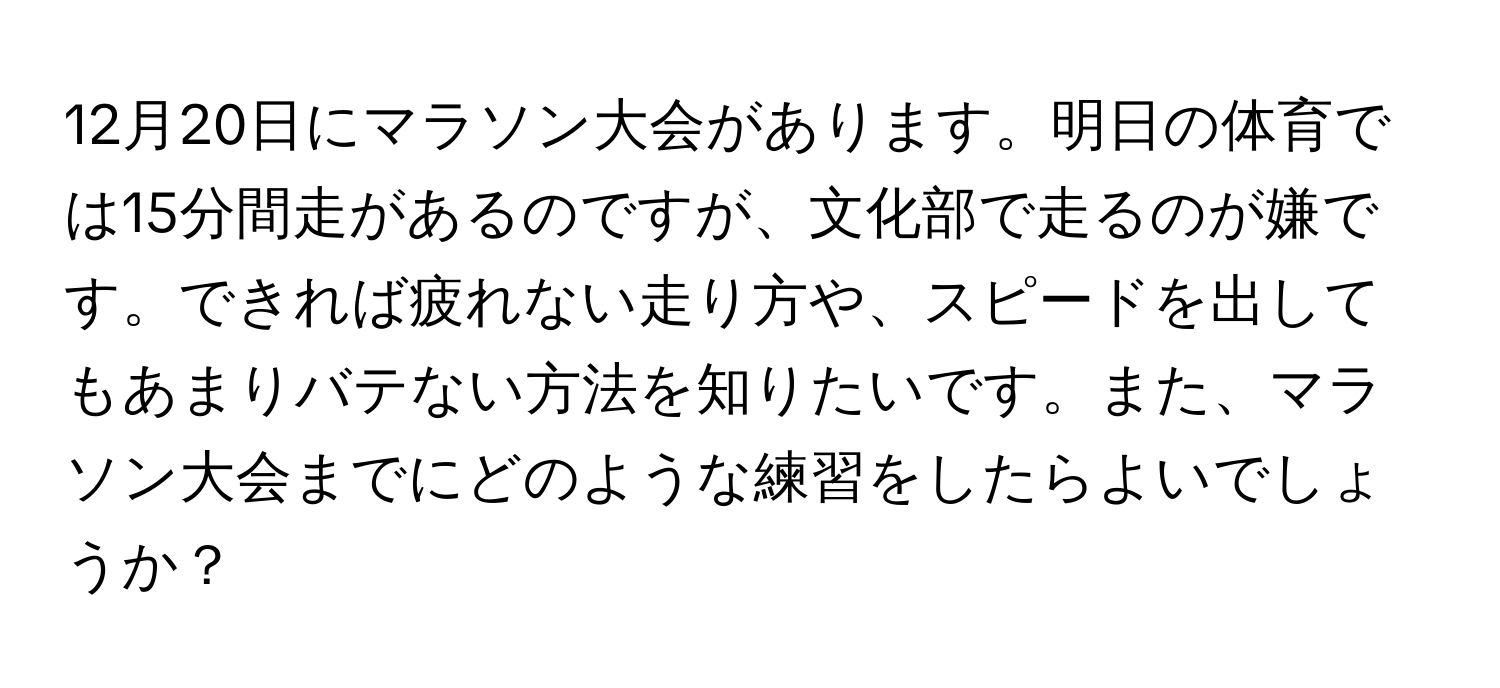 12月20日にマラソン大会があります。明日の体育では15分間走があるのですが、文化部で走るのが嫌です。できれば疲れない走り方や、スピードを出してもあまりバテない方法を知りたいです。また、マラソン大会までにどのような練習をしたらよいでしょうか？