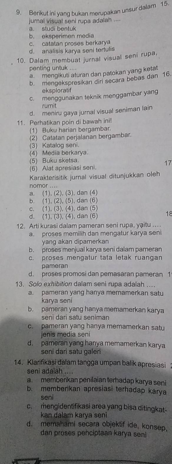 Berikut ini yang bukan merupakan unsur dalam 15.
jurnal visual seni rupa adalah ....
a. studi bentuk
b. eksperimen media
c. catatan proses berkarya
d. analisis karya seni tertulis
10. Dalam membuat jurnal visual seni rupa,
penting untuk ....
a mengikuti aturan dan patokan yang ketat
b. mengekspresikan diri secara bebas dan 16.
eksploratif
c. menggunakan teknik menggambar yang
rumit
d. meniru gaya jurnal visual seniman lain
11. Perhatikan poin di bawah ini!
(1) Buku harian bergambar.
(2) Catatan perjalanan bergambar.
(3) Katalog seni.
(4) Media berkarya.
(5) Buku sketsa.
17
(6) Alat apresiasi seni.
Karakterisitik jurnal visual ditunjukkan oleh
nomor ....
a. (1), (2), (3), dan (4)
b. (1), (2), (5), dan (6)
c. (1), (3), (4), dan (5)
d. (1), (3), (4), dan (6)
18
12. Arti kurasi dalam pameran seni rupa, yạitu .
a. proses memilih dan mengatur karya seni
yang akan dipamerkan
b. proses menjual karya seni dalam pameran
c. proses mengatur tata letak ruangan
pameran
d. proses promosi dan pemasaran pameran 1
13. Solo exhibition dalam seni rupa adalah ..
a. pameran yang hanya memamerkan satu
karya seni
b. pameran yang hanya memamerkan karya
seni dari satu seniman
c. pameran yang hanya memamerkan satu
jenis media seni
d. pameran yang hanya memamerkan karya
seni dari satu galeri
14. Klarifikasi dalam tangga umpan balik apresiasi
seni adalah ....
a. memberikan penilaian terhadap karya seni
b. memberikan apresiasi terhadap karya
seni
c. mengidentifikasi area yang bisa ditingkat-
kan dalam karya seni
d. memahami secara objektif ide, konsep,
dan proses penciptaan karya seni