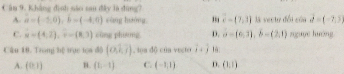 Khẳng định năo sau đây là đụng?
A. a=(-2,0), b=(-4,0) càng hướng vector c=(7,3) là vectơ đổi của vector d=(-7,3)
C. u=(4,2), v=(8,3) cùng phương. D. a=(6,3), overline b=(2,1) ngưọc hướng
Câu 10. Trong hệ trục tọa đô (0,1,7) , tạa độ của vecto hat i+hat j
A. (0,1) u. (1,-1) C. (-1,1) D. (1,1)