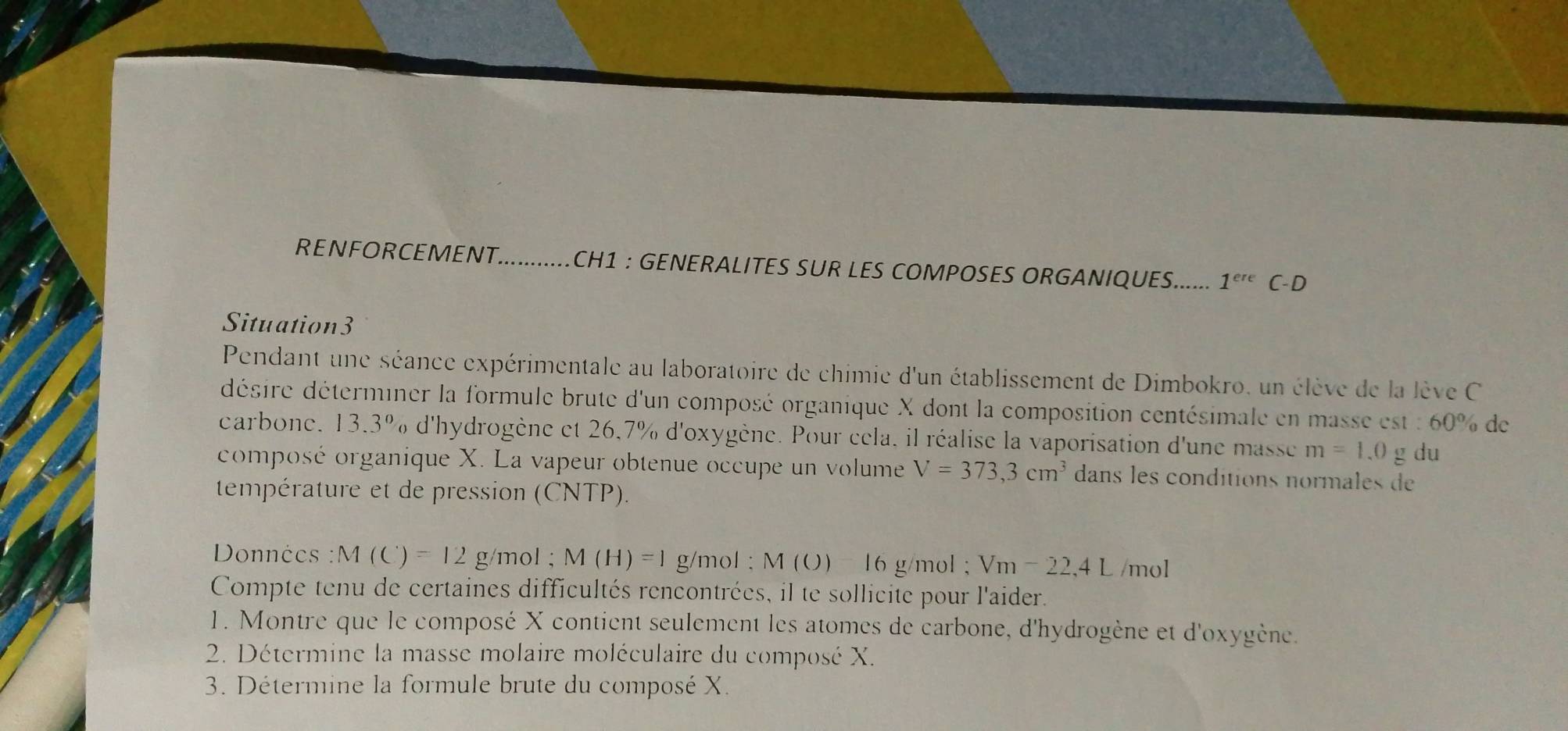 RENFORCEMENT...........CH1 : GENERALITES SUR LES COMPOSES ORGANIQUES...... 1^(ere)C- D 
Situation3 
Pendant une séance expérimentale au laboratoire de chimie d'un établissement de Dimbokro, un élève de la lève C 
désire déterminer la formule brute d'un composé organique X dont la composition centésimale en masse est : 60% de 
carbone. 13.3% d'hydrogène et 26,7% d'oxygène. Pour cela, il réalise la vaporisation d'une masse m=1.0g du 
composé organique X. La vapeur obtenue occupe un volume V=373,3cm^3 dans les conditions normales de 
température et de pression (CNTP). 
Données : M(C)=12g/mol; M(H)=1 g/mol; M (O) 16 g/mol; Vm-22,4L /mol
Compte tenu de certaines difficultés rencontrées, il te sollicite pour l'aider. 
1. Montre que le composé X contient seulement les atomes de carbone, d'hydrogène et d'oxygène. 
2. Détermine la masse molaire moléculaire du composé X. 
3. Détermine la formule brute du composé X.