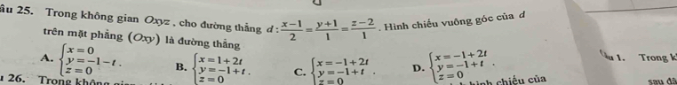 âu 25. Trong không gian Oxyz , cho đường thắng d: (x-1)/2 = (y+1)/1 = (z-2)/1 . Hình chiếu vuông góc của d
trên mặt phẳng (Oxy) là đường thẳng
A. beginarrayl x=0 y=-1-t. z=0endarray. B. beginarrayl x=1+2t y=-1+t. z=0endarray. C. beginarrayl x=-1+2t y=-1+t z=0endarray.. D. beginarrayl x=-1+2t y=-1+t z=0endarray.. 
1. Trong k
26. Tron nh chiếu của sau đã