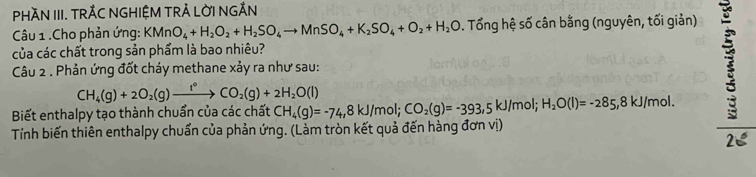 PHÀN III. TRÁC NGHIỆM TRẢ LỜI NGẢN 
Câu 1 .Cho phản ứng: KMnO_4+H_2O_2+H_2SO_4to MnSO_4+K_2SO_4+O_2+H_2O. Tổng hệ số cân bằng (nguyên, tối giản) 5 
của các chất trong sản phẩm là bao nhiêu? 
Câu 2 . Phản ứng đốt cháy methane xảy ra như sau:
CH_4(g)+2O_2(g)xrightarrow t°CO_2(g)+2H_2O(l)
Biết enthalpy tạo thành chuẩn của các chất CH_4(g)=-74, 8kJ/mol; CO_2(g)=-393,5kJ/m hol; H_2O(l)=-285, 8kJ /mol. 
Tính biến thiên enthalpy chuẩn của phản ứng. (Làm tròn kết quả đến hàng đơn vị) 
25