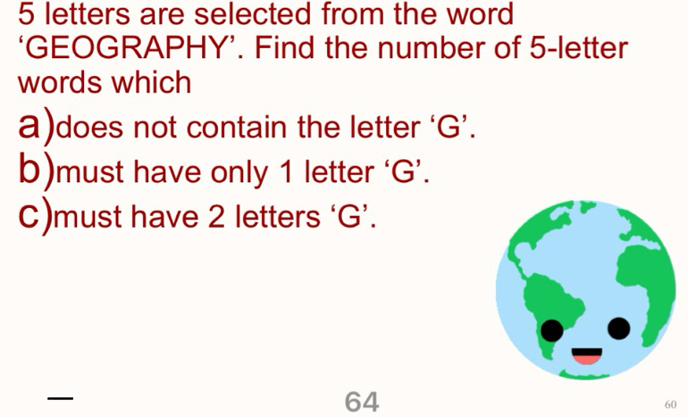 5 letters are selected from the word
‘GEOGRAPHY’. Find the number of 5 -letter
words which
a)does not contain the letter ‘ G ’.
b)must have only 1 letter ‘ G ’.
C)must have 2 letters ‘ G ’.

64
60