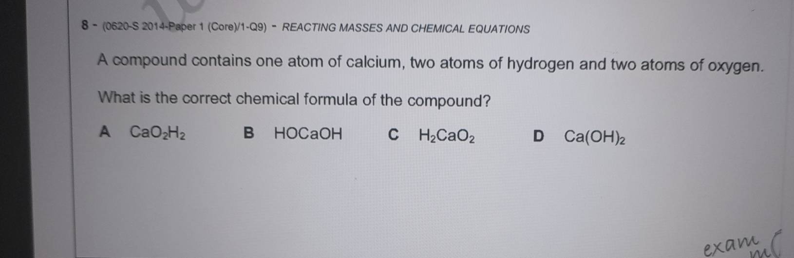 8 - (0620-S 2014-Paper 1 (Core)/1-Q9) - REACTING MASSES AND CHEMICAL EQUATIONS
A compound contains one atom of calcium, two atoms of hydrogen and two atoms of oxygen.
What is the correct chemical formula of the compound?
A CaO_2H_2 B HOCaOH C H_2CaO_2 D Ca(OH)_2