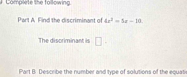 Complete the following. 
Part A Find the discriminant of 4x^2=5x-10. 
The discriminant is □ . 
Part B Describe the number and type of solutions of the equatic