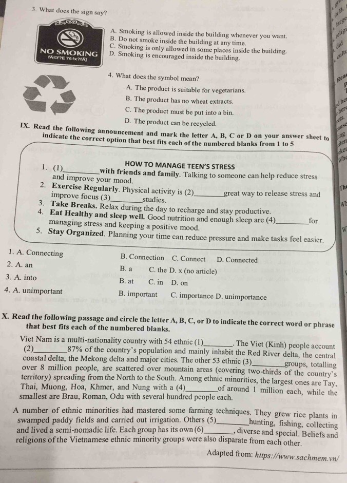 What does the sign say?
in B.
large
A. Smoking is allowed inside the building whenever you want. relig
B. Do not smoke inside the building at any time.
C. Smoking is only allowed in some places inside the building.
did
NO SMOKING fÄ©?E 76 fx?fÄ] D. Smoking is encouraged inside the building
cult
4. What does the symbol mean?
Rea
P
A. The product is suitable for vegetarians.
B. The product has no wheat extracts.
the
C. The product must be put into a bin.
her
D. The product can be recycled.
τ75,
Juse
IX. Read the following announcement and mark the letter A, B, C or D on your answer sheet to
ling
indicate the correct option that best fits each of the numbered blanks from 1 to 5 iten
eker
whe
HOW TO MANAGE TEEN’S STRESS
1. (1)_ with friends and family. Talking to someone can help reduce stress
and improve your mood.
Th
2. Exercise Regularly. Physical activity is (2)_ great way to release stress and
improve focus (3)_ studies.
Wh
3. Take Breaks. Relax during the day to recharge and stay productive.
4. Eat Healthy and sleep well. Good nutrition and enough sleep are (4)_ for
managing stress and keeping a positive mood.
W
5. Stay Organized. Planning your time can reduce pressure and make tasks feel easier.
1. A. Connecting B. Connection C. Connect D. Connected
2. A. an B. a C. the D. x (no article)
3. A. into B. at C. in D. on
4. A. unimportant B. important C. importance D. unimportance
X. Read the following passage and circle the letter A, B, C, or D to indicate the correct word or phrase
that best fits each of the numbered blanks.
Viet Nam is a multi-nationality country with 54 ethnic (1)_ . The Viet (Kinh) people account
(2)_ 87% of the country’s population and mainly inhabit the Red River delta, the central
coastal delta, the Mekong delta and major cities. The other 53 ethnic (3)_ groups, totalling
over 8 million people, are scattered over mountain areas (covering two-thirds of the country’s
territory) spreading from the North to the South. Among ethnic minorities, the largest ones are Tay,
Thai, Muong, Hoa, Khmer, and Nung with a (4)_ of around 1 million each, while the
smallest are Brau, Roman, Odu with several hundred people each.
A number of ethnic minorities had mastered some farming techniques. They grew rice plants in
swamped paddy fields and carried out irrigation. Others (5)_ hunting, fishing, collecting
and lived a semi-nomadic life. Each group has its own (6)_ , diverse and special. Beliefs and
religions of the Vietnamese ethnic minority groups were also disparate from each other.
Adapted from: https://www.sachmem.vn/