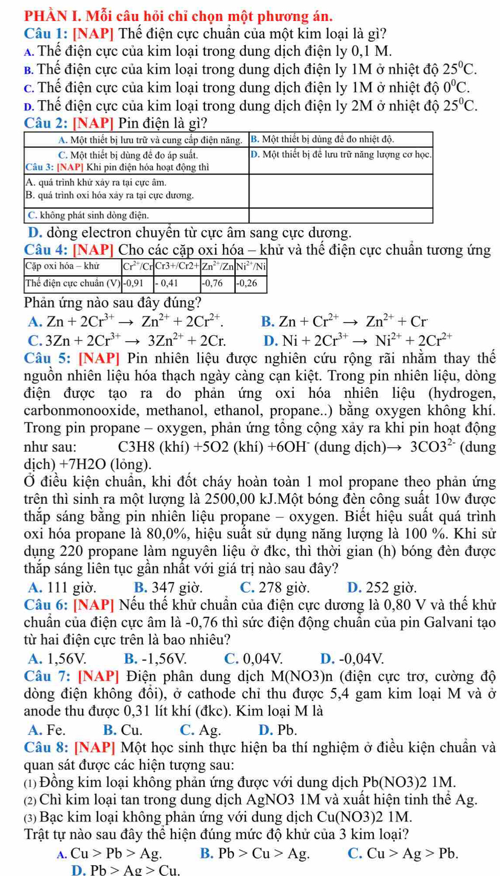 PHÀN I. Mỗi câu hỏi chỉ chọn một phương án.
Câu 1: [NAP] Thể điện cực chuẩn của một kim loại là gì?
A. Thể điện cực của kim loại trong dung dịch điện ly 0,1 M.
B. Thể điện cực của kim loại trong dung dịch điện ly 1M ở nhiệt độ 25°C.
c. Thế điện cực của kim loại trong dung dịch điện ly 1M ở nhiệt độ 0^0C.
D. Thể điện cực của kim loại trong dung dịch điện ly 2M ở nhiệt độ 25°C.
Câu 2: [NAP] Pin điện là gì?
D. dòng electron chuyền từ cực âm sang cực dương.
Câu 4: [NAP] Cho các cặp oxi hóa - khử và thể điện cực chuẩn tương ứng
Phản ứng nào sau đây đúng?
A. Zn+2Cr^(3+)to Zn^(2+)+2Cr^(2+). B. Zn+Cr^(2+)to Zn^(2+)+Cr
C. 3Zn+2Cr^(3+)to 3Zn^(2+)+2Cr. D. Ni+2Cr^(3+)to Ni^(2+)+2Cr^(2+)
Câu 5: [NAP] Pin nhiên liệu được nghiên cứu rộng rãi nhằm thay thế
nguồn nhiên liệu hóa thạch ngày càng cạn kiệt. Trong pin nhiên liệu, dòng
điện được tạo ra do phản ứng oxi hóa nhiên liệu (hydrogen,
carbonmonooxide, methanol, ethanol, propane..) bằng oxygen không khí.
Trong pin propane - oxygen, phản ứng tổng cộng xảy ra khi pin hoạt động
như sau: C3H8 (khí) +5O2 (khí) +6OHˉ (dung dịch) 3CO3^(2-) (dung
dịch) +7H2O (lỏng).
Ở điều kiện chuẩn, khi đốt cháy hoàn toàn 1 mol propane theo phản ứng
trên thì sinh ra một lượng là 2500,00 kJ.Một bóng đèn công suất 10w được
thắp sáng bằng pin nhiên liệu propane - oxygen. Biết hiệu suất quá trình
oxi hóa propane là 80,0%, hiệu suất sử dụng năng lượng là 100 %. Khi sử
dụng 220 propane làm nguyên liệu ở đkc, thì thời gian (h) bóng đèn được
thắp sáng liên tục gần nhất với giá trị nào sau đây?
A. 111 giờ. B. 347 giờ. C. 278 giờ. D. 252 giờ.
Câu 6: [NAP] Nếu thế khử chuẩn của điện cực dương là 0,80 V và thế khử
chuẩn của điện cực âm là -0,76 thì sức điện động chuẩn của pin Galvani tạo
từ hai điện cực trên là bao nhiêu?
A. 1,56V. B. -1,56V. C. 0,04V. D. -0,04V.
Câu 7: [NAP] Điện phân dung dịch M(NO3)n (điện cực trơ, cường độ
đòng điện không đồi), ở cathode chỉ thu được 5,4 gam kim loại M và ở
anode thu được 0,31 lít khí (đkc). Kim loại M là
A. Fe. B. Cu. C. Ag. D. Pb.
Câu 8: [NAP] Một học sinh thực hiện ba thí nghiệm ở điều kiện chuẩn và
quan sát được các hiện tượng sau:
(1) Đồng kim loại không phản ứng được với dung dịch Pb(NO3)2 1M.
(2)Chì kim loại tan trong dung dịch AgNO3 1M và xuất hiện tinh thể Ag.
(3) Bạc kim loại không phản ứng với dung dịch Cu(NO3)2 1M.
Trật tự nào sau đây thể hiện đúng mức độ khử của 3 kim loại?
A. Cu>Pb>Ag. B. Pb>Cu>Ag. C. Cu>Ag>Pb.
D. Pb>Ag>Cu